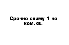 Срочно сниму 1-но ком.кв.